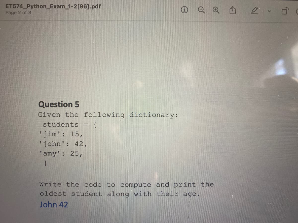 ET574_Python_Exam_1-2[96].pdf
Page 2 of 3
Question 5
Given the following dictionary:
students = {
'jim': 15,
'john': 42,
'amy': 25,
}
Write the code to compute and print the
oldest student along with their age.
John 42