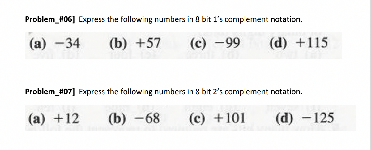 Problem_#06] Express the following numbers in 8 bit 1's complement notation.
(a) -34 (b) +57 (c) -99 (d) +115
Problem_#07] Express the following numbers in 8 bit 2's complement notation.
(a) +12 (b)-68 (c) +101
(d) - 125