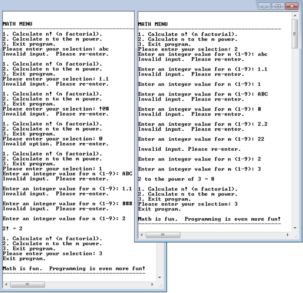 MATH MENU
1. Calculate n? <n factorial).
2. Calculate n to the m power.
3. Exit program.
Please enter your selection: abc
Invalid input. Please re-enter.
1. Calculate n? <n factorial).
2. Calculate n to the m power.
3. Exit program.
Please enter your selection: 1.1
Invalid input. Please re-enter.
1. Calculate n? <n factorial).
2. Calculate n to the m power.
3. Exit program.
Please enter your selection: C#
Invalid input. Please re-enter.
1. Calculate n? <n factorial).
2. Calculate n to the m power.
3. Exit program.
Please enter your selection: 0
Invalid option. Please re-enter.
1. Calculate n! <n factorial).
2. Calculate n to the m power.
3. Exit program.
Please enter your selection: 1
Enter an integer_value for n (1-9): ABC
Invalid input. Please re-enter.
Enter an integer value for n (1-9): 1.1
Invalid input. Please re-enter.
Enter an integer value for n (1-9): ###
Invalid input. Please re-enter.
Enter an integer value for n (1-9): 2
2 = 2
1. Calculate n? <n factorial).
2. Calculate n to the m power.
3. Exit program.
MATH MENU
1. Calculate n? <n factorial).
2. Calculate n to the m power.
3. Exit program.
111
Please enter your selection: 2
Enter an integer value for n (1-9): abc
Invalid input. Please re-enter.
Enter an integer value for n (1-9): 1.1
Invalid input. Please re-enter.
Enter an integer value for n (1-9): 1
Enter an integer value for m (1-9): ABC
Invalid input. Please re-enter.
Enter an integer value for m (1-9): #
Invalid input. Please re-enter.
Enter an integer value for m (1-9): 2.2
Invalid input. Please re-enter.
Enter an integer value for m (1-9): 22
Invalid input. Please re-enter.
Enter an integer value for n (1-9): 2
Enter an integer value for m (1-9): 3
2 to the power of 3 = 8
1. Calculate n? <n factorial).
2. Calculate n to the m power.
3. Exit program.
Please enter your selection: 3
Exit program.
Math is fun.
Please enter your selection: 3
Exit program.
Math is fun. Programming is even more fun!
111
Programming is even more fun!