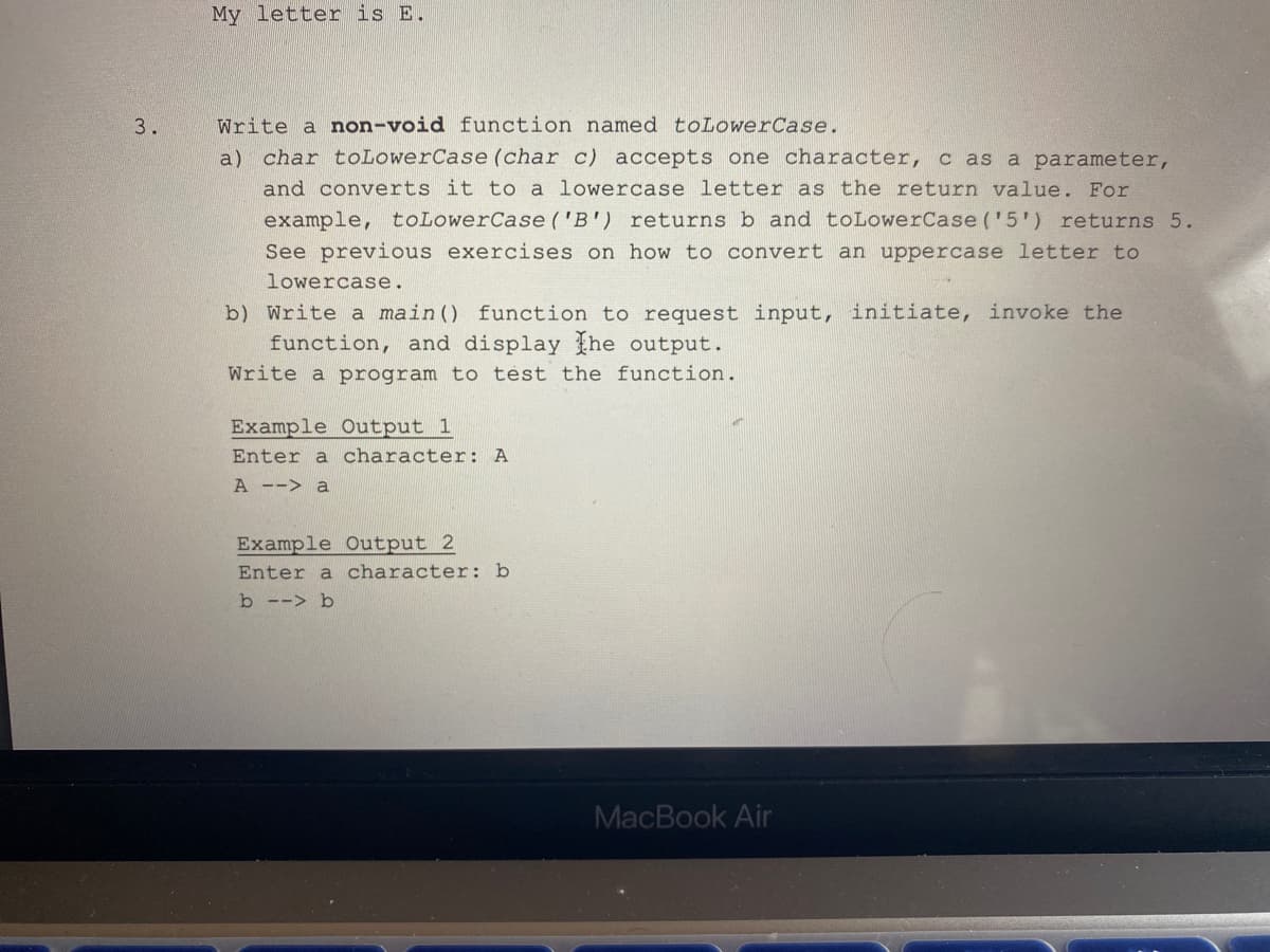 3.
My letter is E.
Write a non-void function named toLowerCase.
a) char toLower Case (char c) accepts one character, c as a parameter,
and converts it to a lowercase letter as the return value. For
example, to LowerCase ('B') returns b and toLowerCase ('5') returns 5.
See previous exercises on how to convert an uppercase letter to
lowercase.
b) Write a main () function to request input, initiate, invoke the
function, and display the output.
Write a program to test the function.
Example Output 1
Enter a character: A
A --> a
Example Output 2
Enter a character: b
b --> b
MacBook Air