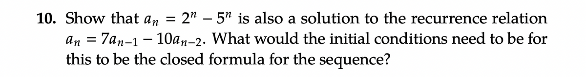 10. Show that an = 2" - 5" is also a solution to the recurrence relation
7an-1-10an-2. What would the initial conditions need to be for
this to be the closed formula for the sequence?
an
=