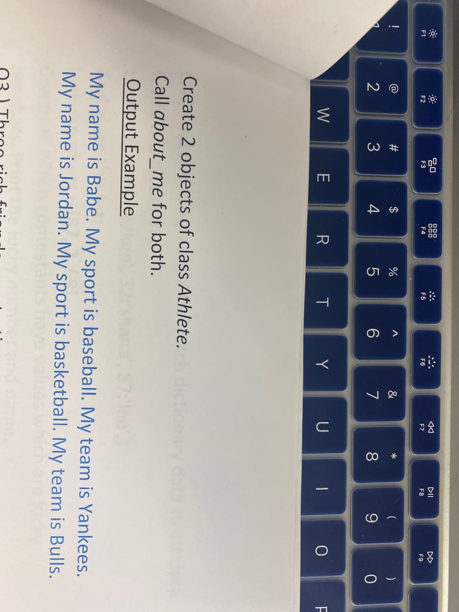F1
NO
@
2
F2
W
#3
ㅁㅁ
F3
E
$
4
F4
R
%
F5
T
A
Create 2 objects of class Athlete.
Call about me for both.
Output Example
F6
Y
&
7
◄◄
F7
U
00 *
8
DII
F8
1
(
9
DD
F9
O
)
0
My name is Babe. My sport is baseball. My team is Yankees.
My name is Jordan. My sport is basketball. My team is Bulls.
F