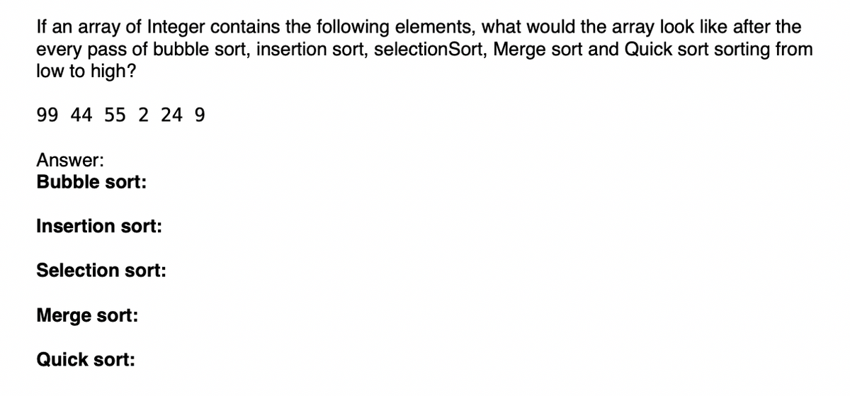 If an array of Integer contains the following elements, what would the array look like after the
every pass of bubble sort, insertion sort, selection Sort, Merge sort and Quick sort sorting from
low to high?
99 44 55 2 24 9
Answer:
Bubble sort:
Insertion sort:
Selection sort:
Merge sort:
Quick sort: