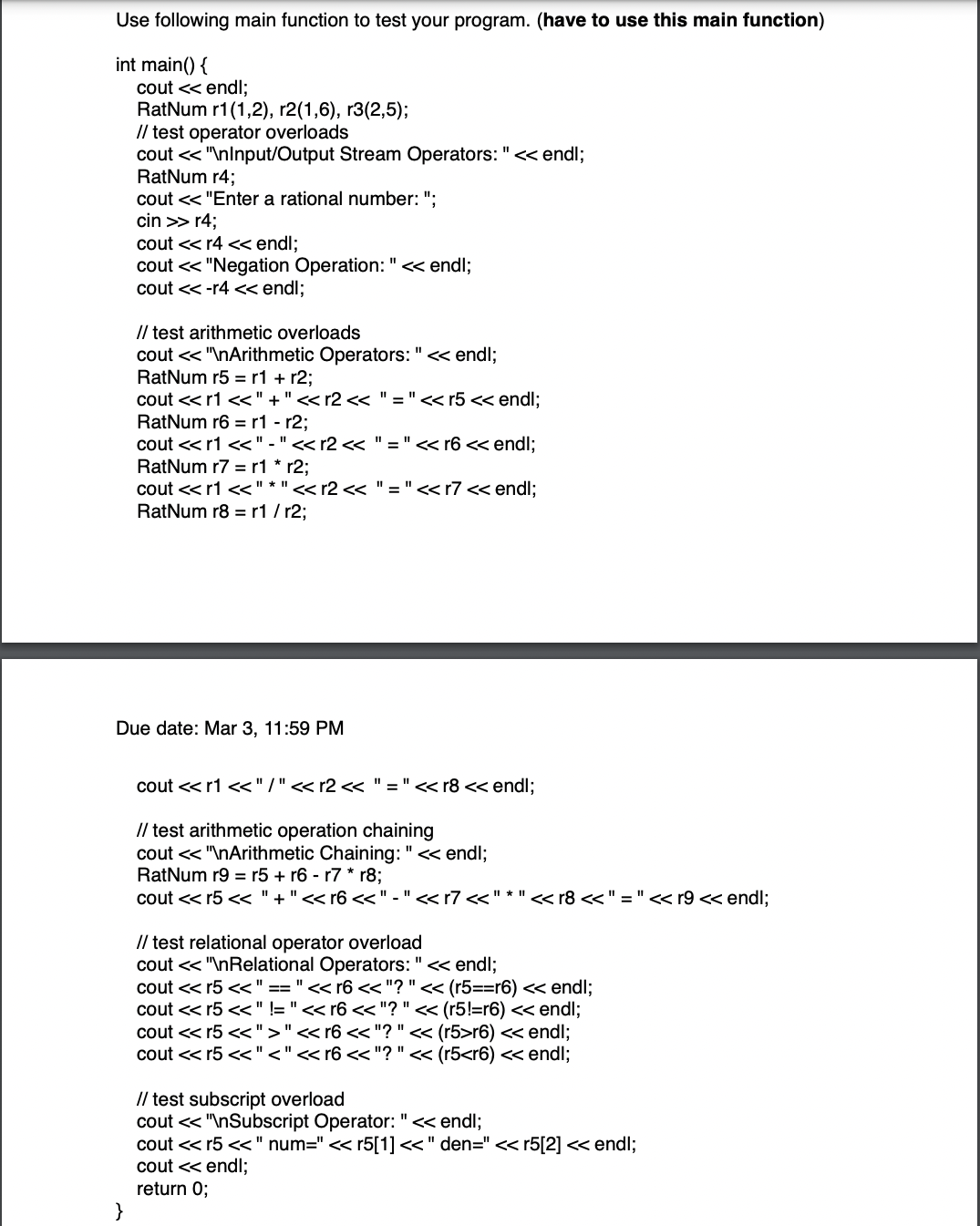 Use following main function to test your program. (have to use this main function)
int main() {
cout << endl;
RatNum r1(1,2), r2(1,6), r3(2,5);
// test operator overloads
cout << "\nInput/Output Stream Operators: " << endl;
}
RatNum r4;
cout << "Enter a rational number: ";
cin >> r4;
cout << r4 << endl;
cout << "Negation Operation: " << endl;
cout <<-r4 << endl;
// test arithmetic overloads
cout << "\nArithmetic Operators: " << endl;
RatNum r5 r1 + r2;
cout << r1 <<"+" << r2 << "=" <<r5 << endl;
RatNum r6 r1 r2;
cout << r1 <<"-" << r2 << "=" << r6 << endl;
RatNum r7 r1 * r2;
cout << r1 <<"* " << r2 <<
RatNum r8 r1/r2;
Due date: Mar 3, 11:59 PM
"=" <<r7 << endl;
cout << r1 <<"/" << r2 << "=" << r8 << endl;
// test arithmetic operation chaining
cout << "\nArithmetic Chaining: " << endl;
RatNum r9 = r5 + r6 r7 * r8;
cout <<r5 << "+" << r6 <<"-" << r7 <<" * " << r8 << " = " << r9 << endl;
// test relational operator overload
cout << "\nRelational Operators: " << endl;
cout << r5 << " == " << r6 << "? " << (r5==r6) << endl;
cout <<r5 << " != " << r6 << "? " << (r5!=r6) << endl;
cout <<r5 <<">" << r6 <<"? " << (r5>r6) << endl;
cout <<r5 <<"<" << r6 <<"? " << (r5<r6) << endl;
// test subscript overload
cout << "\nSubscript Operator: " << endl;
cout << r5 <<" num=" << r5[1] << " den=" << r5[2] << endl;
cout << endl;
return 0;