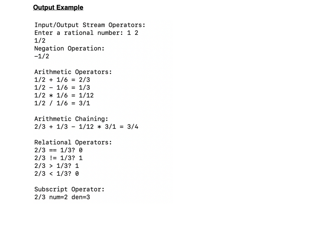 Output Example
Input/Output Stream Operators:
Enter a rational number: 1 2
1/2
Negation Operation:
-1/2
Arithmetic Operators:
1/2 + 1/6 = 2/3
1/2
1/6 = 1/3
1/2 * 1/6 = 1/12
1/2 1/6 = 3/1
Arithmetic Chaining:
2/3 + 1/3 - 1/12 * 3/1 = 3/4
Relational Operators:
2/3
1/3? 0
2/3 != 1/3? 1
2/3 1/3? 1
2/3 1/3? 0
Subscript Operator:
2/3 num=2 den=3