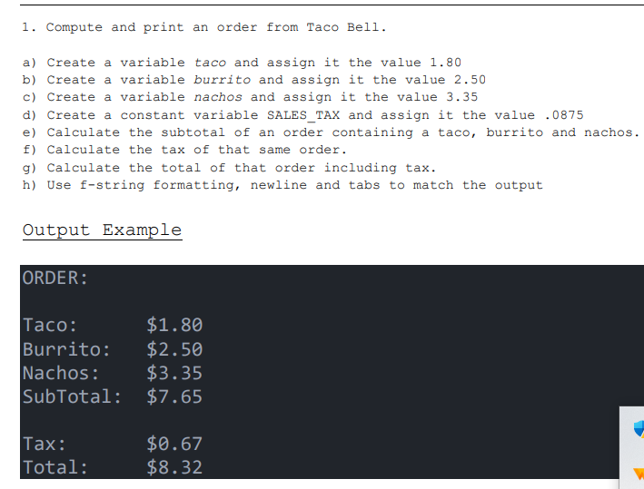 1. Compute and print an order from Taco Bell.
a) Create a variable taco and assign it the value 1.80
b) Create a variable burrito and assign it the value 2.50
c) Create a variable nachos and assign it the value 3.35
d) Create a constant variable SALES TAX and assign it the value .0875
e) Calculate the subtotal of an order containing a taco, burrito and nachos.
f) Calculate the tax of that same order.
g) Calculate the total of that order including tax.
h) Use f-string formatting, newline and tabs to match the output
Output Example
ORDER:
Taco:
Burrito:
Nachos:
$1.80
$2.50
$3.35
SubTotal: $7.65
Tax:
Total:
$0.67
$8.32