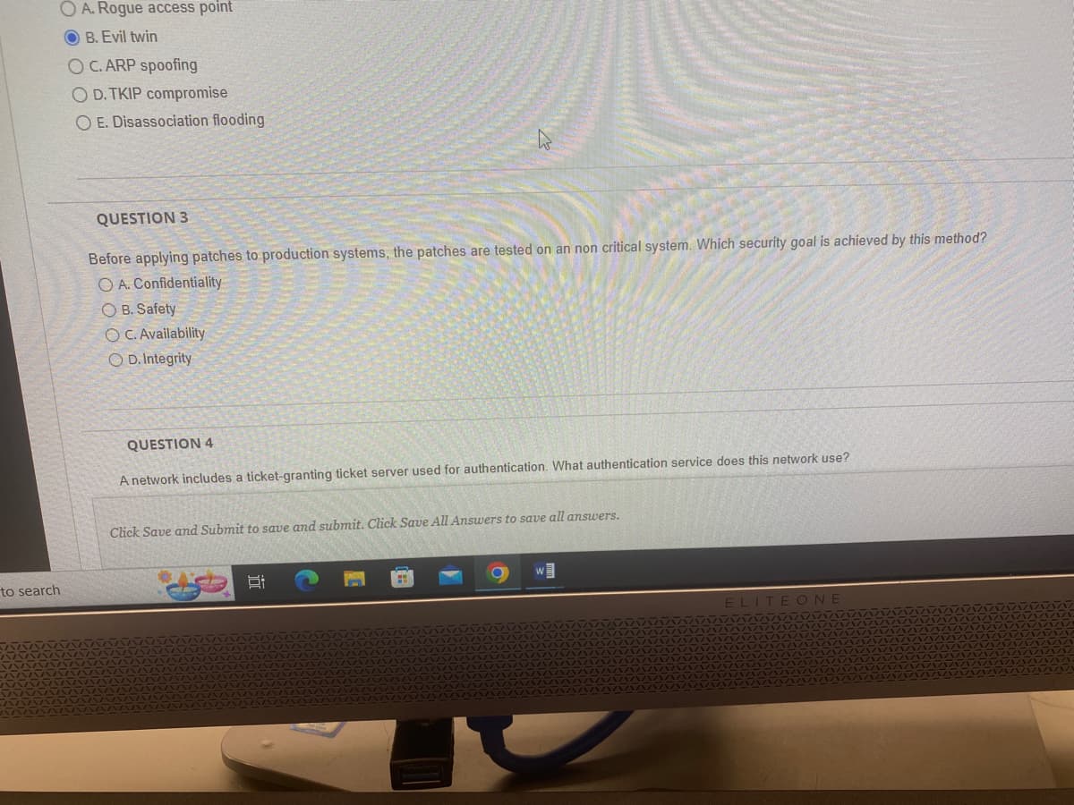 to search
OA. Rogue access point
OB. Evil twin
OC. ARP spoofing
O D.TKIP compromise
OE. Disassociation flooding
QUESTION 3
Before applying patches to production systems, the patches are tested on an non critical system. Which security goal is achieved by this method?
O A. Confidentiality
OB. Safety
OC. Availability
OD. Integrity
QUESTION 4
A network includes a ticket-granting ticket server used for authentication. What authentication service does this network use?
Click Save and Submit to save and submit. Click Save All Answers to save all answers.
W
ELITEONE