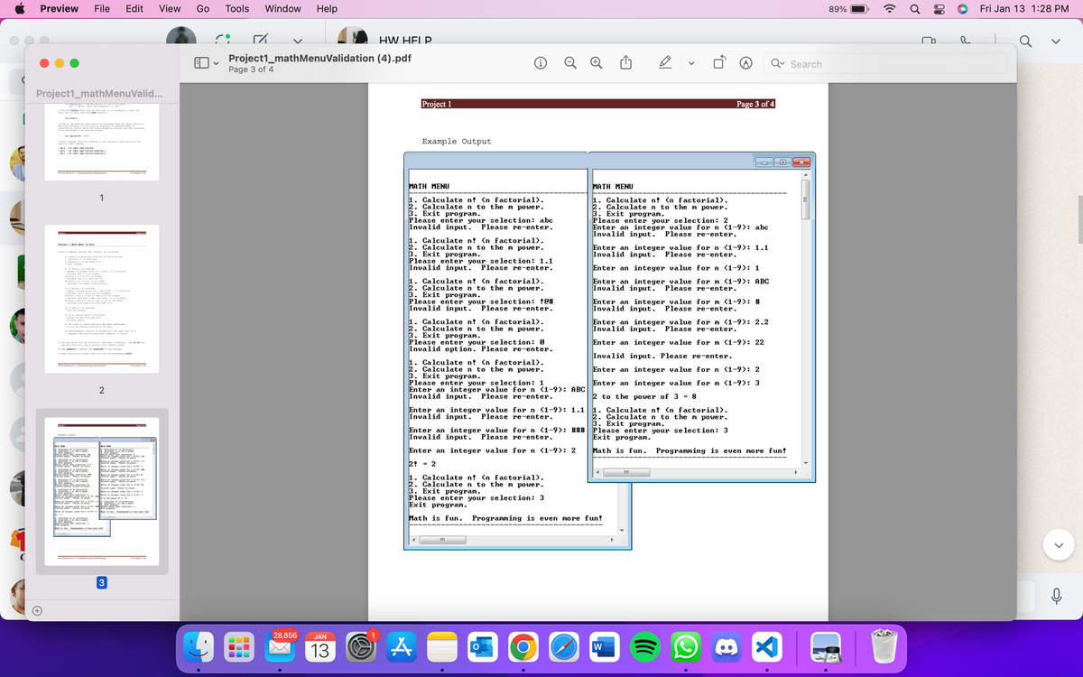 Preview
Project1_mathMenuValid...
TH CP the the
|
- Type
Project Mach 16 pal
21
41134 MET
134
to the power t
Khawig
File
not
the
-CALON uutteitaan
STERE
- it on these sot ne
-
teost the
not the
-Cand output to the power t
"VILNELL
SEE AAST
ling
1
improper types inte
a
A
fra and pa
Edit View Go
2
3
te whe
Page 1 of 4
for L
perform
M
Tools Window
ri
Project1_mathMenuValidation
Page 3 of 4
100
1
Help
28,856 JAN
13
HW HELP
(4).pdf
Project 1
Example Output
MATH MENU
1. Calculate n? <n factorial).
2. Calculate n to the m power.
3. Exit program.
Please enter
your selection: abc
Invalid input. Please re-enter.
1. Calculate n? <n factorial).
2. Calculate n to the m power.
3. Exit program.
Please enter your selection: 1.1
Invalid input. Please re-enter.
1. Calculate n? <n factorial).
2. Calculate n to the m power.
3. Exit program.
i
Please enter your selection: C#
Invalid input. Please re-enter.
1. Calculate n? <n factorial).
2. Calculate n to the m power.
3. Exit program.
Please enter your selection: 0
Invalid option. Please re-enter.
1. Calculate n? <n factorial).
2. Calculate n to the m power.
3. Exit program.
Please enter your selection: 1
Enter an integer value for n (1-9): ABC
Invalid input. Please re-enter.
Enter an integer value for n (1-9): 1.1
Invalid input. Please re-enter.
A
Please enter your selection: 3
Exit program.
Math is fun. Programming is even
111
O
MATH MENU
1. Calculate n? <n factorial).
2. Calculate n to the m power.
3. Exit program.
<
Please enter your selection: 2
Enter an integer value for n (1-9): abc
Invalid input. Please re-enter.
Enter an integer value for n (1-9): ### Please enter your selection: 3
Invalid input. Please re-enter.
Exit program.
Enter an integer value for n (1-9): 2
Math is fun. Programming is even more fun!
2 = 2
1. Calculate n? <n factorial).
. Calculate n to the m power.
3. Exit program.
Enter an integer_value for n (1-9): 1.1
Invalid input. Please re-enter.
Enter an integer value for n (1-9): 1
Enter an integer value for m (1-9): ABC
Invalid input. Please re-enter.
Page 3 of 4
Enter an integer value for m (1-9): #
Invalid input. Please re-enter.
Enter an integer value for m (1-9): 2.2
Invalid input. Please re-enter.
Enter an integer value for m (1-9): 22
Invalid input. Please re-enter.
Enter an integer value for n (1-9): 2
Enter an integer value for m (1-9): 3
2 to the power of 3 = 8
1. Calculate n? <n factorial).
2. Calculate n to the m power.
3. Exit program.
more fun!
W
111
8
X
Search
89%
១
₁
Fri Jan 13 1:28 PM
>
ļ