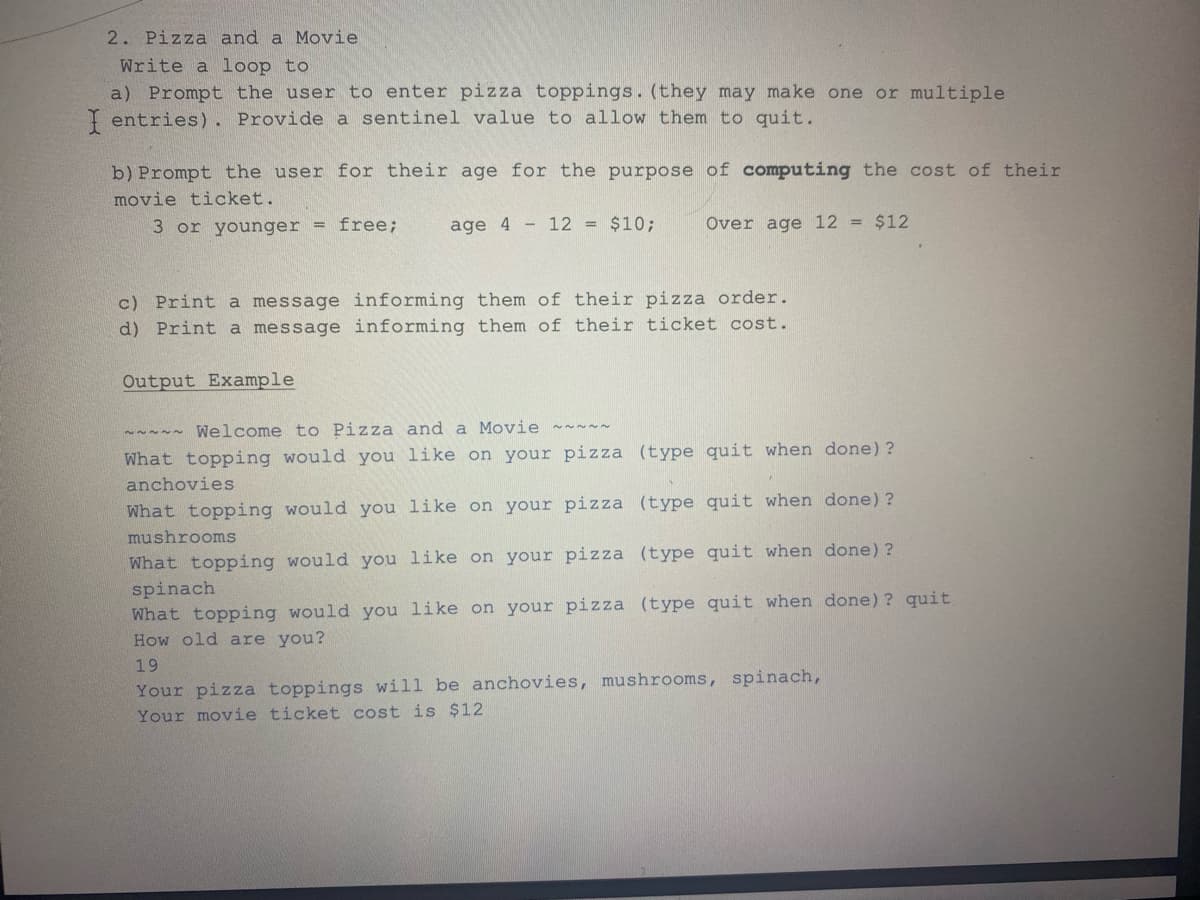 2. Pizza and a Movie
Write a loop to
a) Prompt the user to enter pizza toppings. (they may make one or multiple
I entries). Provide a sentinel value to allow them to quit.
b) Prompt the user for their age for the purpose of computing the cost of their
movie ticket.
3 or younger = free;
Over age 12 = $12
age 4 12 = $10;
c) Print a message informing them of their pizza order.
d) Print a message informing them of their ticket cost.
Output Example
~~~~~ Welcome to Pizza and a Movie ~~~~~
What topping would you like on your pizza
anchovies
(type quit when done)?
What topping would you
like on your pizza (type quit when done)?
mushrooms
What topping would you like on your pizza (type quit when done) ?
spinach
What topping would you like on your pizza (type quit when done)? quit
How old are you?
19
Your pizza toppings will be anchovies, mushrooms, spinach,
Your movie ticket cost is $12.