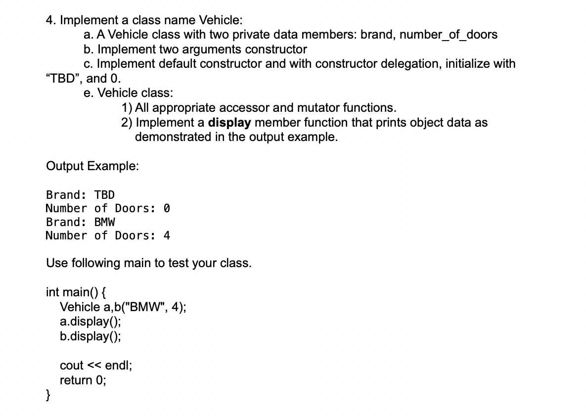 4. Implement a class name Vehicle:
a. A Vehicle class with two private data members: brand, number_of_doors
b. Implement two arguments constructor
c. Implement default constructor and with constructor delegation, initialize with
"TBD", and 0.
e. Vehicle class:
1) All appropriate accessor and mutator functions.
2) Implement a display member function that prints object data as
demonstrated in the output example.
Output Example:
Brand: TBD
Number of Doors: 0
Brand: BMW
Number of Doors: 4
Use following main to test your class.
int main() {
}
Vehicle a,b("BMW", 4);
a.display();
b.display();
cout << endl;
return 0;