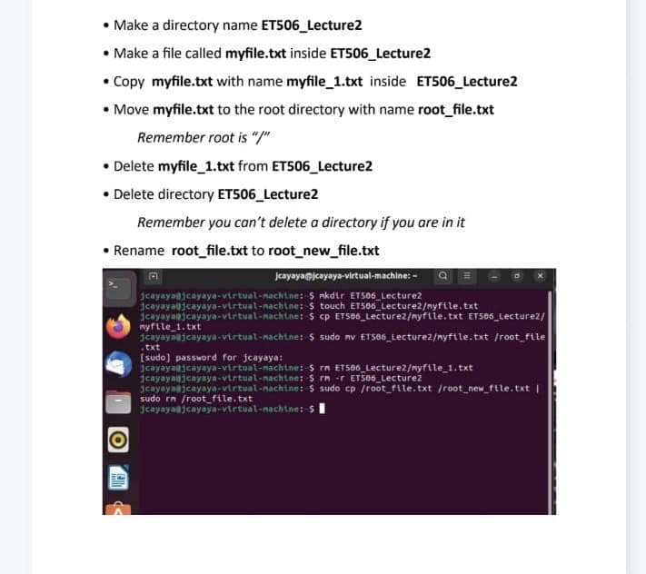 Make a directory name ET506_Lecture2
• Make a file called myfile.txt inside ET506_Lecture2
• Copy myfile.txt with name myfile_1.txt inside ET506_Lecture2
• Move myfile.txt to the root directory with name root_file.txt
Remember root is "/"
• Delete myfile_1.txt from ET506_Lecture2
• Delete directory ET506_Lecture2
Remember you can't delete a directory if you are in it
• Rename root_file.txt to root_new_file.txt
A
jcayaya@jcayaya-virtual-machine: - a
5 mkdir ET506_Lecture2
$ touch ET566 Lecture2/myfile.txt
$ cp ET506_Lecture2/myfile.txt ET506_Lecture2/
$ sudo nv ET506_Lecture2/myfile.txt /root_file
jcayaya@jcayaya-virtual-machine:
jcayaya@jcayaya-virtual-machine:
jcayaya@jcayaya-virtual-nachtne:
1cayaya@jcayaya-virtual-nachtne:
nyfile_1.txt
.txt
[sudo] password for jcayaya:
jcayayaajcayaya-virtual-nachtne:
jcayayaajcayaya-virtual-nachtne:
jcayaya@jcayaya-virtual-machine:
sudo rn /root_file.txt
jcayaya@jcayaya-virtual-nachtne: -5
$ rn ET506_Lecture2/myfile_1.txt
$ rm -r ET506_Lecture2
$ sudo cp /root_file.txt /root_new_file.txt |