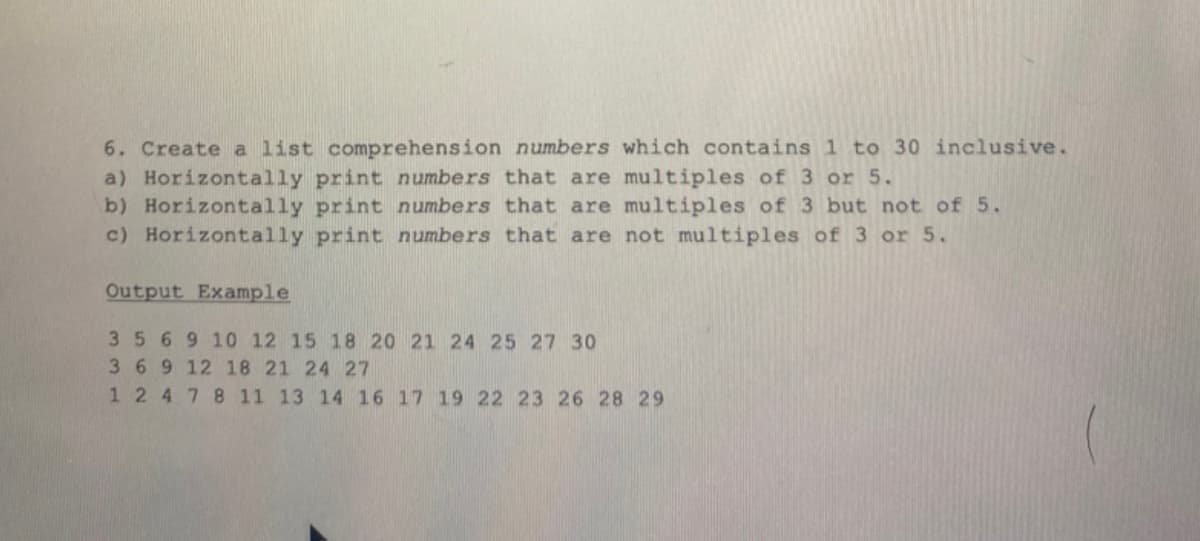 6. Create a list comprehension numbers which contains 1 to 30 inclusive.
a) Horizontally print numbers that are multiples of 3 or 5.
b) Horizontally print numbers that are multiples of 3 but not of 5.
numbers that are not multiples of 3 or 5.
c) Horizontally print
Output Example
35 6 9 10 12 15 18 20 21 24 25 27 30
3 6 9 12 18 21 24 27
1 2 4 7 8 11 13 14 16 17 19 22 23 26 28 29