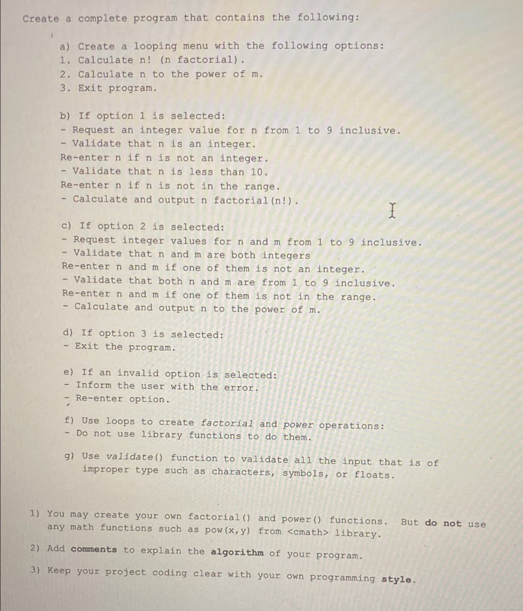 Create a complete program that contains the following:
1
a) Create a looping menu with the following options:
1. Calculate n! (n factorial).
2. Calculate n to the power of m.
3. Exit program.
b) If option 1 is selected:
Request an integer value for n from 1 to 9 inclusive.
- Validate that n is an integer.
Re-enter n if n is not an integer.
Validate that n is less than 10.
Re-enter n if n is not in the range.
- Calculate and output n factorial (n!).
X
c) If option 2 is selected:
Request integer values for n and m from 1 to 9 inclusive.
Validate that n and m are both integers
Re-enter n and m if one of them is not an integer.
Validate that both n and m are from 1 to 9 inclusive.
Re-enter n and m if one of them is not in the range.
- Calculate and output n to the power of m.
d) If option 3 is selected:
- Exit the program.
e) If an invalid option is selected:
- Inform the user with the error.
- Re-enter option.
f) Use loops to create factorial and power operations:
- Do not use library functions to do them.
g) Use validate() function to validate all the input that is of
improper type such as characters, symbols, or floats.
1) You may create your own factorial () and power () functions. But do not use
any math functions such as pow (x, y) from <cmath> library.
2) Add comments to explain the algorithm of your program.
3) Keep your project coding clear with your own programming style.