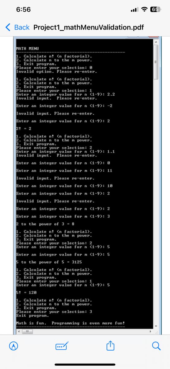 6:56
< Back Project1_mathMenuValidation.pdf
MATH MENU
1. Calculate n? <n factorial).
2. Calculate n to the m power.
3. Exit program.
Please enter your selection: 0
Invalid option. Please re-enter.
1. Calculate n? <n factorial).
2. Calculate n to the m power.
3. Exit program.
Please enter your selection: 1
Enter an integer value for n (1-9): 2.2
Invalid input. Please re-enter.
Enter an integer value for n (1-9): -2
Invalid input. Please re-enter.
Enter an integer value for n (1-9): 2
2 = 2
1. Calculate n? <n factorial).
2. Calculate n to the m power.
3. Exit program.
Please enter your selection: 2
Enter an integer value for n (1-9): 1.1
Invalid input. Please re-enter.
Enter an integer value for n (1-9): 0
Enter an integer value for n (1-9): 11
Invalid input. Please re-enter.
Enter an integer value for n (1-9): 10
Enter an integer value for m (1-9): 2
Invalid input. Please re-enter.
Enter an integer value for n (1-9): 2
Enter an integer value for m (1-9): 3
2 to the power of 3 - 8
1. Calculate n! <n factorial).
2. Calculate n to the m power.
3. Exit program.
Please enter your selection: 2
Enter an integer value for n (1-9): 5
Enter an integer value for m (1-9): 5
5 to the power of 5 3125
1. Calculate n? <n factorial).
2. Calculate n to the n power.
3. Exit program.
Please enter your selection: 1
Enter an integer value for n (1-9): 5
5 120
1. Calculate n! <n factorial).
2. Calculate n to the m power.
3. Exit program.
Please enter your selection: 3
Exit program.
Math is fun. Programming is even more fun!
65
Q