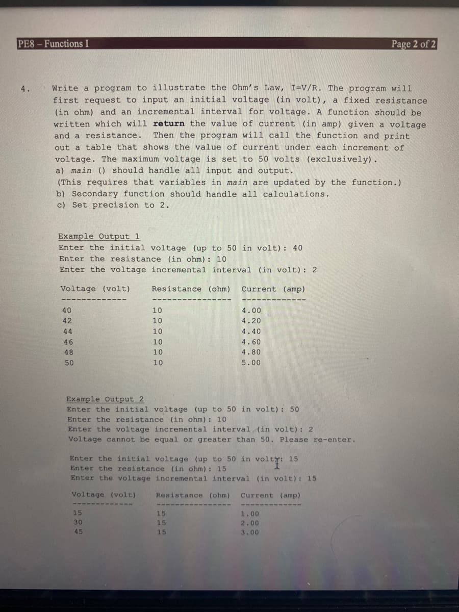 PE8-Functions I
4.
Write a program to illustrate the Ohm's Law, I=V/R. The program will
first request to input an initial voltage (in volt), a fixed resistance.
(in ohm) and an incremental interval for voltage. A function should be
written which will return the value of current (in amp) given a voltage
and a resistance. Then the program will call the function and print
out a table that shows the value of current under each increment of
voltage. The maximum voltage is set to 50 volts (exclusively).
a) main () should handle all input and output.
(This requires that variables in main are updated by the function.)
b) Secondary function should handle all calculations.
c) Set precision to 2.
Example Output 1
Enter the initial voltage (up to 50 in volt): 40
Enter the resistance (in ohm): 10
Enter the voltage incremental interval (in volt): 2
Resistance (ohm) Current (amp)
Voltage (volt)
40
42
44
46
48
50
---
10
10
10
10
10
10
15
30
45
---
Example Output 2
Enter the initial voltage (up to 50 in volt): 50
Enter the resistance (in ohm): 10
Enter the voltage incremental interval (in volt): 2
Voltage cannot be equal or greater than 50. Please re-enter.
4.00
4.20
4.40
4.60
4.80
5.00
Enter the initial voltage (up to 50 in volty: 15
volti
Enter the resistance (in ohm): 15
Enter the voltage incremental interval (in volt): 15
Voltage (volt)
Resistance (ohm) Current (amp)
15
15
15
Page 2 of 2
1.00
2.00
3.00