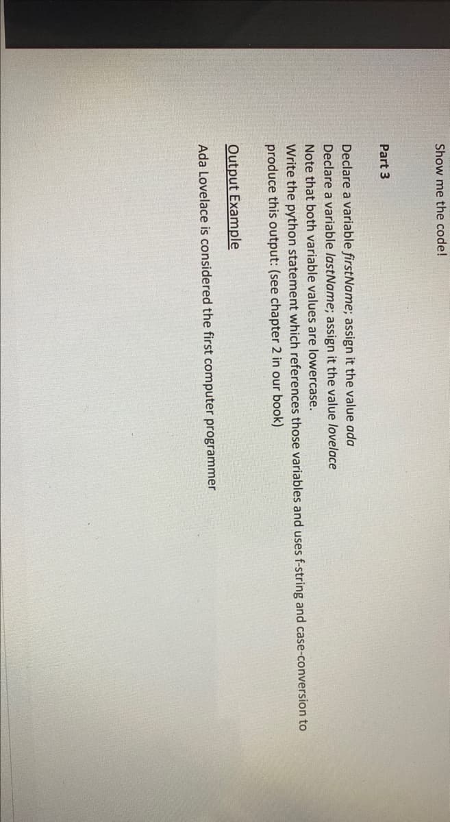 Show me the code!
Part 3
Declare a variable firstName; assign it the value ada
Declare a variable lastName; assign it the value lovelace
Note that both variable values are lowercase.
Write the python statement which references those variables and uses f-string and case-conversion to
produce this output: (see chapter 2 in our book)
Output Example
Ada Lovelace is considered the first computer programmer