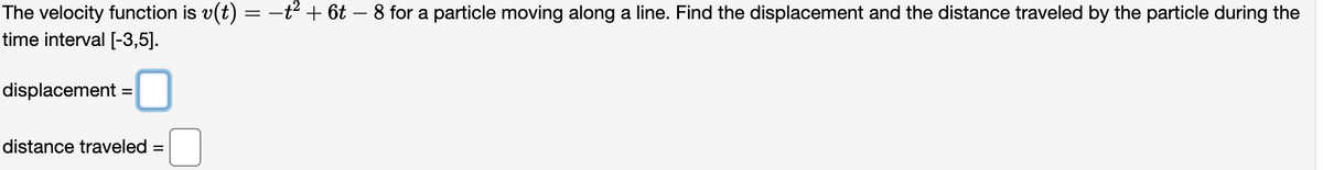 The velocity function is v(t) = −t² + 6t - 8 for a particle moving along a line. Find the displacement and the distance traveled by the particle during the
time interval [-3,5].
displacement
=
distance traveled =