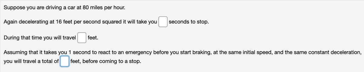 Suppose you are driving a car at 80 miles per hour.
Again decelerating at 16 feet per second squared it will take you
seconds to stop.
During that time you will travel
Assuming that it takes you 1 second to react to an emergency before you start braking, at the same initial speed, and the same constant deceleration,
you will travel a total of feet, before coming to a stop.
feet.