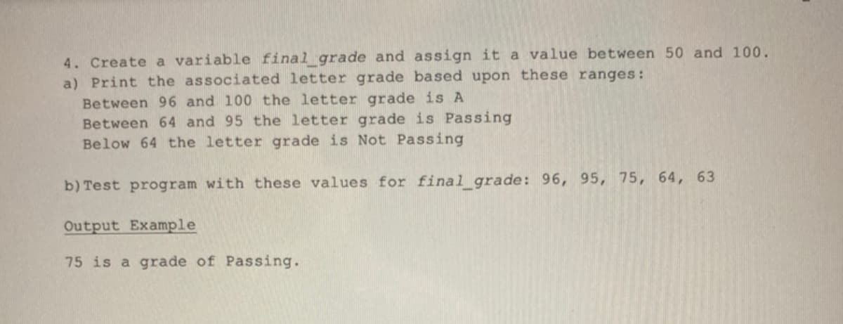 4. Create a variable final_grade and assign it a value between 50 and 100.
a) Print the associated letter grade based upon these ranges:
Between 96 and 100 the letter grade is A
Between 64 and 95 the letter grade is Passing
Below 64 the letter grade is Not Passing
b) Test program with these values for final_grade: 96, 95, 75, 64, 63
Output Example
75 is a grade of Passing.