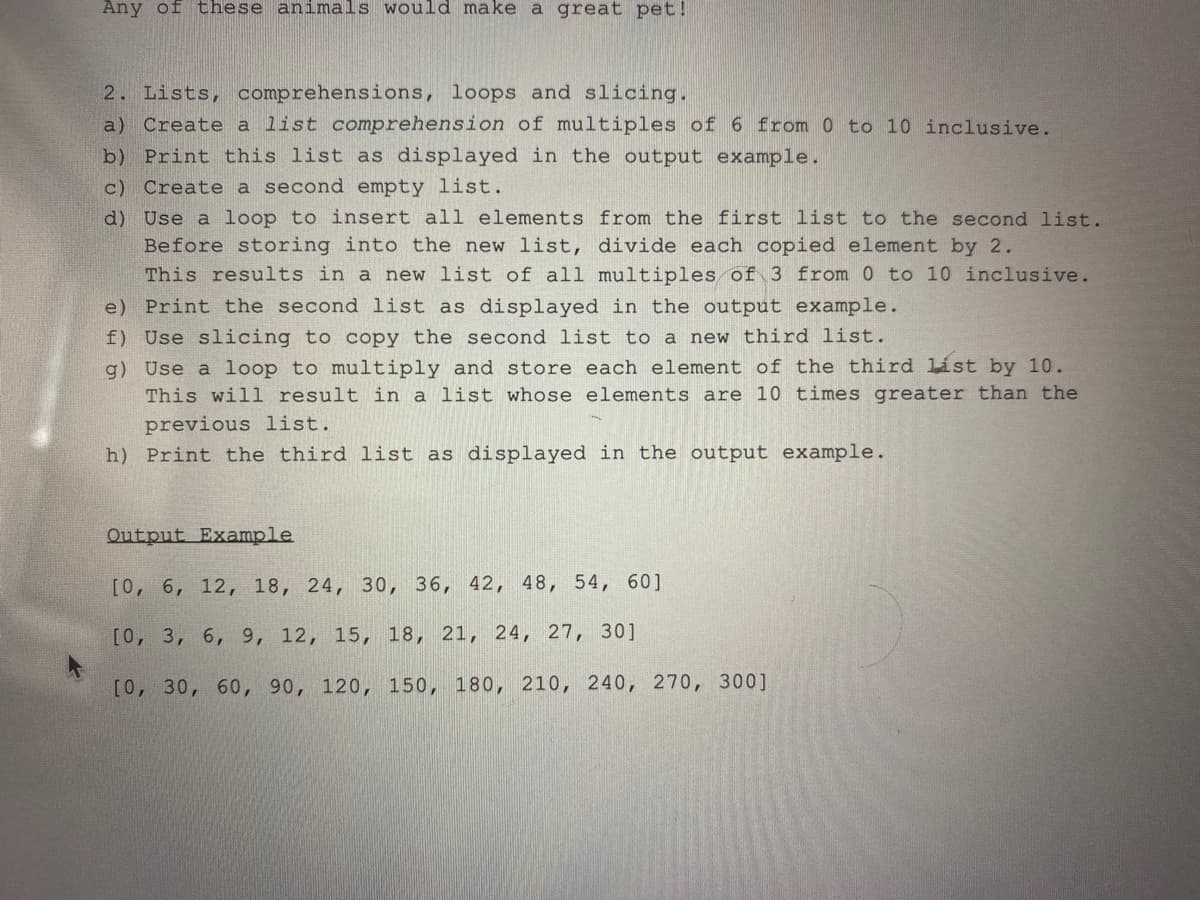 Any of these animals would make a great pet!
2. Lists, comprehensions, loops and slicing.
a) Create a list comprehension of multiples of 6 from 0 to 10 inclusive.
b) Print this list as displayed in the output example.
c) Create a second empty list.
d) Use a loop to insert all elements from the first list to the second list.
Before storing into the new list, divide each copied element by 2.
This results in a new list of all multiples of 3 from 0 to 10 inclusive.
e) Print the second list as displayed in the output example.
f)
Use slicing to copy the second list to a new third list.
g) Use a loop to multiply and store each element of the third list by 10.
This will result in a list whose elements are 10 times greater than the
previous list.
h) Print the third list as displayed in the output example.
Output Example
[0, 6, 12, 18, 24, 30, 36, 42, 48, 54, 60]
[0, 3, 6, 9, 12, 15, 18, 21, 24, 27, 30]
[0, 30, 60, 90, 120, 150, 180, 210, 240, 270, 300]