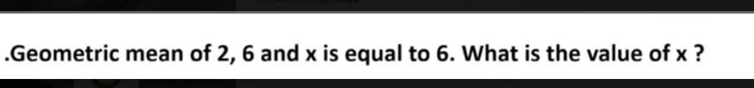 .Geometric mean of 2, 6 and x is equal to 6. What is the value of x ?