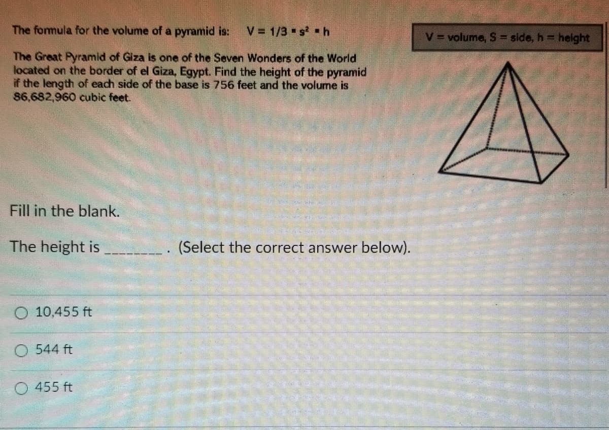 The formula for the volume of a pyramid is: V = 1/3 s² h
The Great Pyramid of Giza is one of the Seven Wonders of the World
located on the border of el Giza, Egypt. Find the height of the pyramid
if the length of each side of the base is 756 feet and the volume is
86,682,960 cubic feet.
Fill in the blank.
The height is
O 10,455 ft
O 544 ft
455 ft
(Select the correct answer below).
V = volume, S = side, h= height