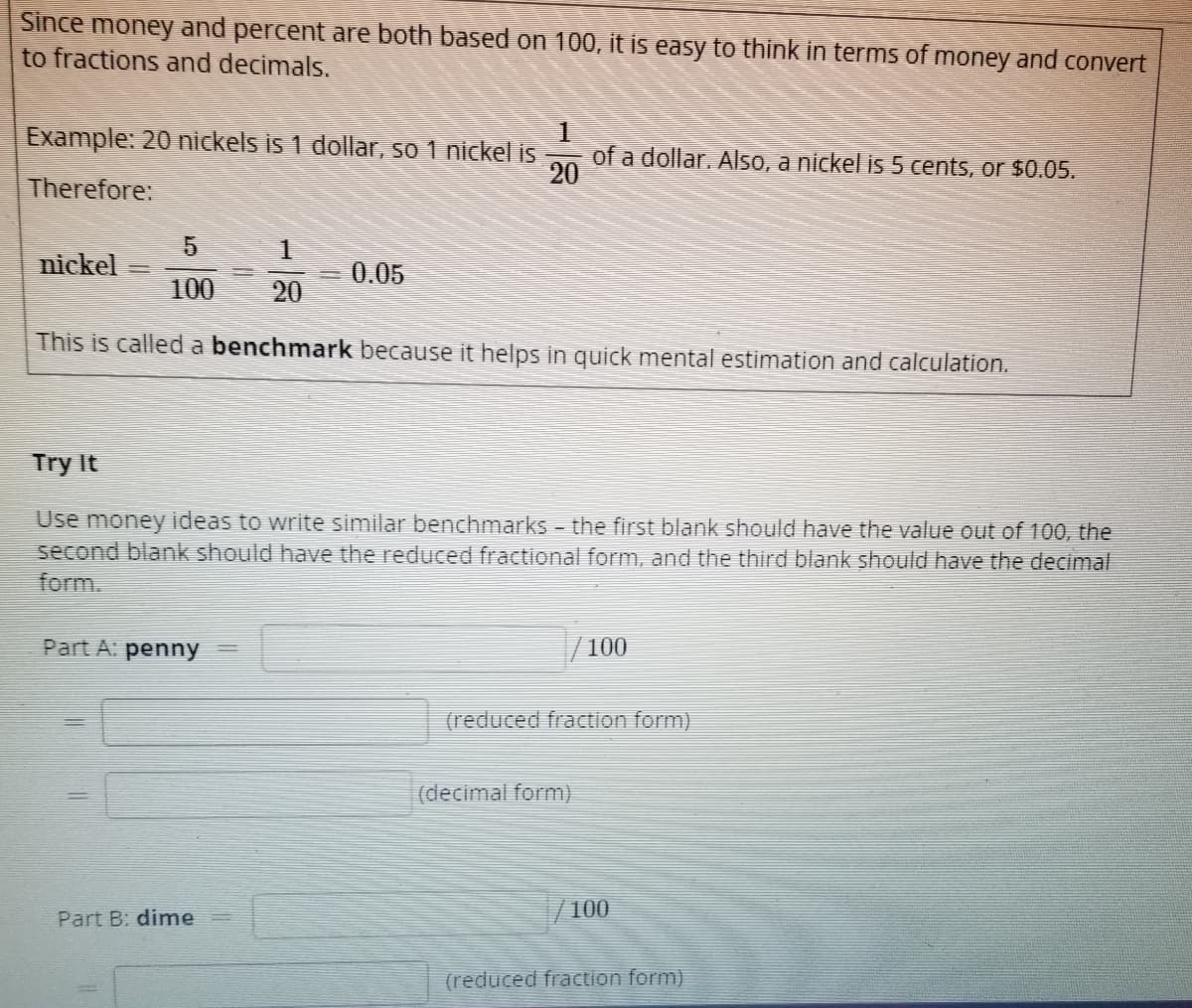 Since money and percent are both based on 100, it is easy to think in terms of money and convert
to fractions and decimals.
Example: 20 nickels is 1 dollar, so 1 nickel is
Therefore:
nickel
5
1
100 20
This is called a benchmark because it helps in quick mental estimation and calculation.
Part A: penny =
1
200
20
0.05
Part B: dime
Try It
Use money ideas to write similar benchmarks - the first blank should have the value out of 100, the
second blank should have the reduced fractional form, and the third blank should have the decimal
form.
of a dollar. Also, a nickel is 5 cents, or $0.05.
(decimal form)
100
(reduced fraction form)
100
(reduced fraction form)