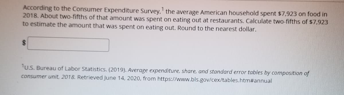 1
According to the Consumer Expenditure Survey, the average American household spent $7,923 on food in
2018. About two-fifths of that amount was spent on eating out at restaurants. Calculate two-fifths of $7,923
to estimate the amount that was spent on eating out. Round to the nearest dollar.
$
1U.S. Bureau of Labor Statistics. (2019). Average expenditure, share, and standard error tables by composition of
consumer unit, 2018. Retrieved June 14, 2020, from https://www.bls.gov/cex/tables.htm#annual