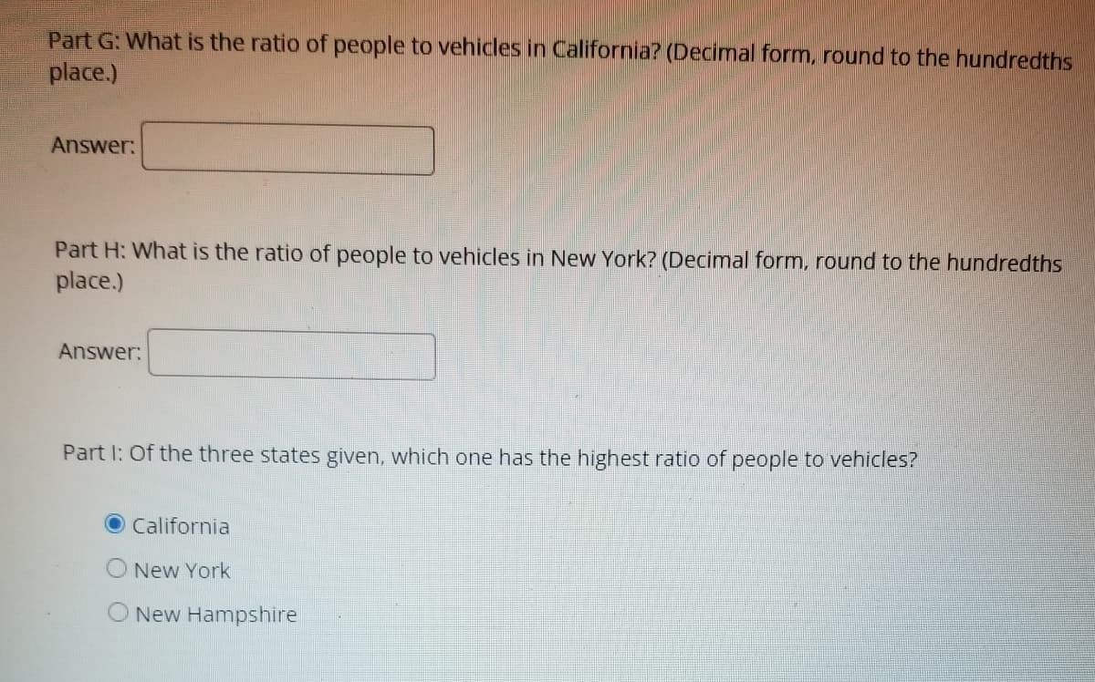 Part G: What is the ratio of people to vehicles in California? (Decimal form, round to the hundredths
place.)
Answer:
Part H: What is the ratio of people to vehicles in New York? (Decimal form, round to the hundredths
place.)
Answer:
Part I: Of the three states given, which one has the highest ratio of people to vehicles?
California
New York
New Hampshire