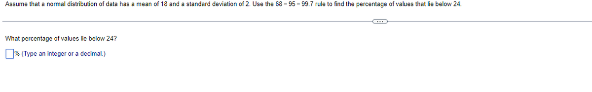 Assume that a normal distribution of data has a mean of 18 and a standard deviation of 2. Use the 68-95-99.7 rule to find the percentage of values that lie below 24.
What percentage of values lie below 24?
% (Type an integer or a decimal.)
C