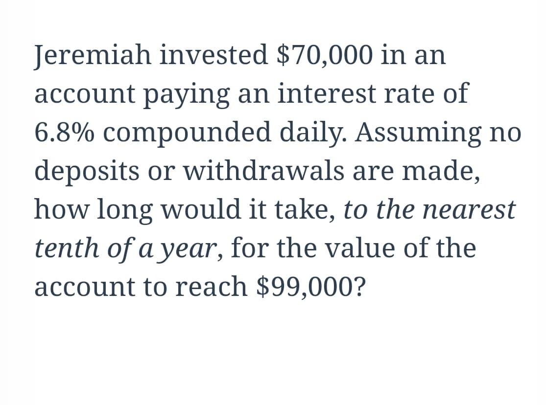 Jeremiah invested $70,000 in an
account paying an interest rate of
6.8% compounded daily. Assuming no
deposits or withdrawals are made,
how long would it take, to the nearest
tenth of a year, for the value of the
account to reach $99,000?
