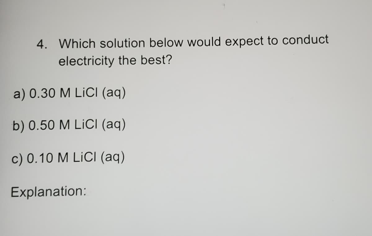 4. Which solution below would expect to conduct
electricity the best?
a) 0.30 M LiCli (aq)
b) 0.50 M LİCI (aq)
c) 0.10 M LİCI (aq)
Explanation:
