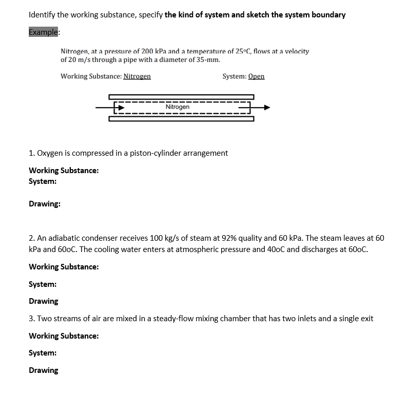 Identify the working substance, specify the kind of system and sketch the system boundary
Example:
Nitrogen, at a pressure of 200 kPa and a temperature of 25ºC, flows at a velocity
of 20 m/s through a pipe with a diameter of 35-mm.
Working Substance: Nitrogen
System: Open
Nitrogen
1. Oxygen is compressed in a piston-cylinder arrangement
Working Substance:
System:
Drawing:
2. An adiabatic condenser receives 100 kg/s of steam at 92% quality and 60 kPa. The steam leaves at 60
kPa and 60oC. The cooling water enters at atmospheric pressure and 40OC and discharges at 600C.
Working Substance:
System:
Drawing
3. Two streams of air are mixed in a steady-flow mixing chamber that has two inlets and a single exit
Working Substance:
System:
Drawing
