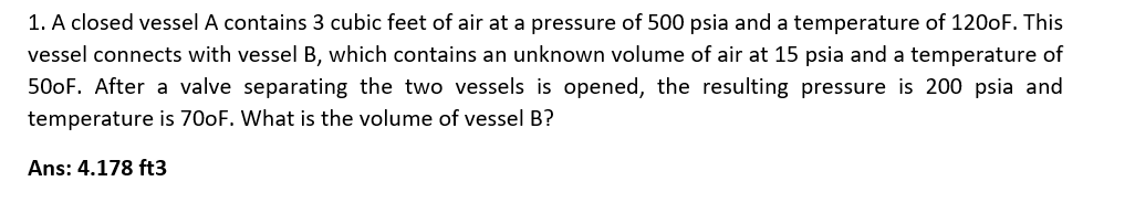 1. A closed vessel A contains 3 cubic feet of air at a pressure of 500 psia and a temperature of 1200F. This
vessel connects with vessel B, which contains an unknown volume of air at 15 psia and a temperature of
500F. After a valve separating the two vessels is opened, the resulting pressure is 200 psia and
temperature is 700F. What is the volume of vessel B?
Ans: 4.178 ft3
