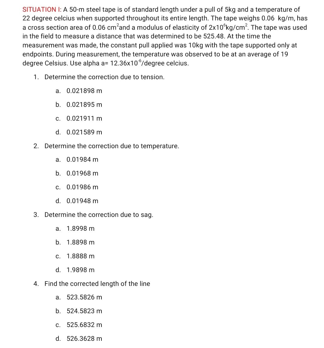 SITUATION I: A 50-m steel tape is of standard length under a pull of 5kg and a temperature of
22 degree celcius when supported throughout its entire length. The tape weighs 0.06 kg/m, has
a cross section area of 0.06 cm'and a modulus of elasticity of 2x10°kg/cm?. The tape was used
in the field to measure a distance that was determined to be 525.48. At the time the
measurement was made, the constant pull applied was 10kg with the tape supported only at
endpoints. During measurement, the temperature was observed to be at an average of 19
degree Celsius. Use alpha a= 12.36x10/degree celcius.
1. Determine the correction due to tension.
a. 0.021898 m
b. 0.021895 m
c. 0.021911 m
d. 0.021589 m
2. Determine the correction due to temperature.
a. 0.01984 m
b. 0.01968 m
c. 0.01986 m
d. 0.01948 m
3. Determine the correction due to sag.
а.
1.8998 m
b. 1.8898 m
c. 1.8888 m
d. 1.9898 m
4. Find the corrected length of the line
a. 523.5826 m
b. 524.5823 m
c. 525.6832 m
d. 526.3628 m
