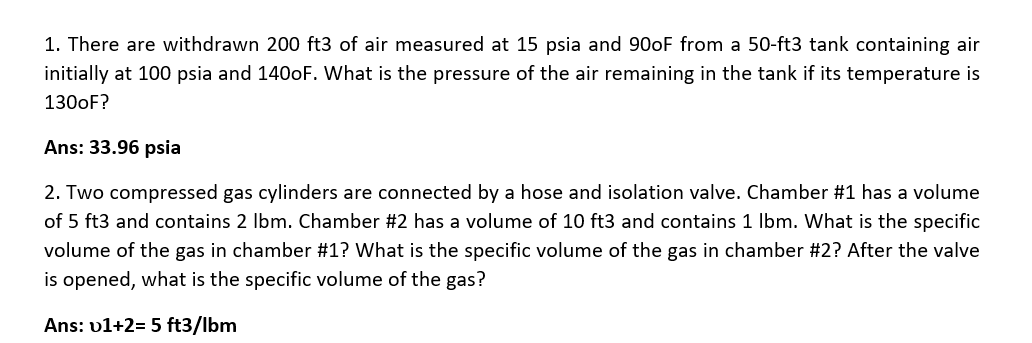 1. There are withdrawn 200 ft3 of air measured at 15 psia and 900F from a 50-ft3 tank containing air
initially at 100 psia and 140oF. What is the pressure of the air remaining in the tank if its temperature is
1300F?
Ans: 33.96 psia
2. Two compressed gas cylinders are connected by a hose and isolation valve. Chamber #1 has a volume
of 5 ft3 and contains 2 Ibm. Chamber #2 has a volume of 10 ft3 and contains 1 Ibm. What is the specific
volume of the gas in chamber #1? What is the specific volume of the gas in chamber #2? After the valve
is opened, what is the specific volume of the gas?
Ans: v1+2= 5 ft3/lbm
