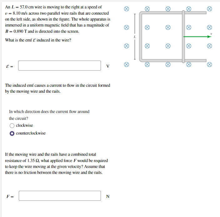 An L = 57.0 cm wire is moving to the right at a speed of
v = 8.10 m/s across two parallel wire rails that are connected
on the left side, as shown in the figure. The whole apparatus is
immersed in a uniform magnetic field that has a magnitude of
B = 0.890 T and is directed into the screen.
What is the emf E induced in the wire?
E =
V
The induced emf causes a current to flow in the circuit formed
by the moving wire and the rails.
In which direction does the current flow around
the circuit?
O clockwise
counterclockwise
If the moving wire and the rails have a combined total
resistance of 1.35 Q, what applied force F would be required
to keep the wire moving at the given velocity? Assume that
there is no friction between the moving wire and the rails.
F =
N
