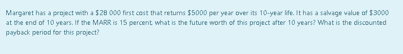 Margaret has a project with a $28 000 first cost that returns $5000 per year over its 10-year life. It has a salvage value of $3000
at the end of 10 years. If the MARR is 15 percent, what is the future worth of this project after 10 years? What is the discounted
payback period for this project?
