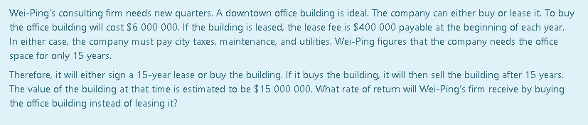 Wei-Ping's consulting firm needs new quarters. A downtown office building is ideal. The company can either buy or lease it. To buy
the office building will cost $6 000 000. If the building is leased, the lease fee is $400 000 payable at the beginning of each year.
In either case, the company must pay city taxes, maintenance, and utilities. Wei-Ping figures that the company needs the office
space for only 15 years.
Therefore, it will either sign a 15-year lease or buy the building. If it buys the building, it will then sell the building after 15 years.
The value of the building at that time is estimated to be $15 000 000. What rate of return will Wei-Ping's firm receive by buying
the office building instead of leasing it?
