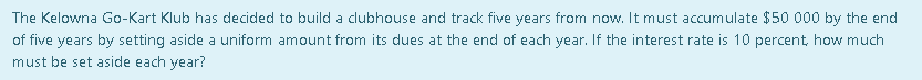 The Kelowna Go-Kart Klub has decided to build a clubhouse and track five years from now. It must accumulate $50 000 by the end
of five years by setting aside a uniform amount from its dues at the end of each year. If the interest rate is 10 percent, how much
must be set aside each year?

