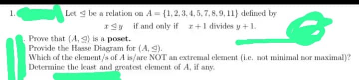 1.
Let be a relation on A = {1,2,3,4,5, 7, 8, 9, 11) defined by
ay if and only if 2+1 divides y + 1.
3
Prove that (A, ) is a poset.
Provide the Hasse Diagram for (A, 2).
Which of the element/s of A is/are NOT an extremal element (i.e. not minimal nor maximal)?
Determine the least and greatest element of A, if any.