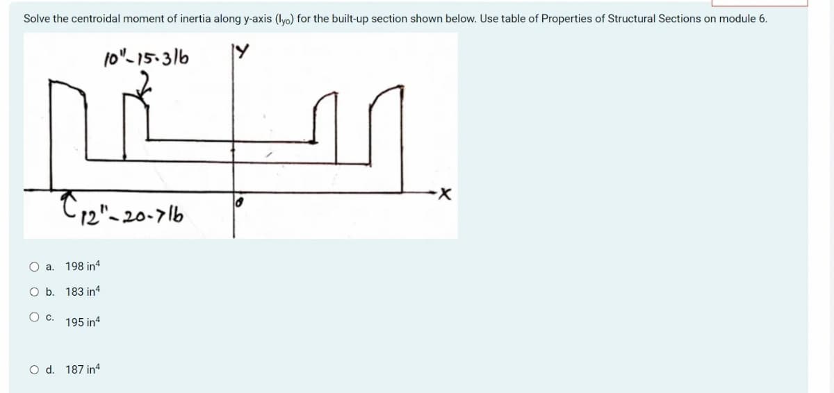 Solve the centroidal moment of inertia along y-axis (lyo) for the built-up section shown below. Use table of Properties of Structural Sections on module 6.
fo"-15.3/6
a.
b.
Oc
C,2″-20-7|b
198 in4
183 in4
195 in4
O d. 187 in4
16
X