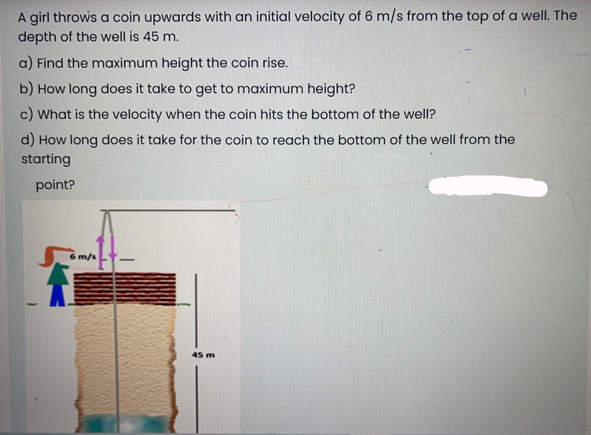 A girl throws a coin upwards with an initial velocity of 6 m/s from the top of a well. The
depth of the well is 45 m.
a) Find the maximum height the coin rise.
b) How long does it take to get to maximum height?
c) What is the velocity when the coin hits the bottom of the well?
d) How long does it take for the coin to reach the bottom of the well from the
starting
point?
6 m/s
45 m
