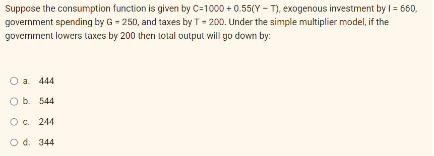 Suppose the consumption function is given by C=1000+ 0.55(YT), exogenous investment by I = 660,
government spending by G = 250, and taxes by T = 200. Under the simple multiplier model, if the
government lowers taxes by 200 then total output will go down by:
a. 444
O b. 544
O c. 244
O d. 344