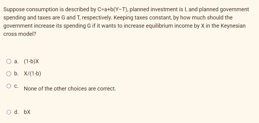 Suppose consumption is described by C=a+b(Y-T), planned investment is I, and planned government
spending and taxes are G and T, respectively. Keeping taxes constant, by how much should the
government increase its spending G if it wants to increase equilibrium income by X in the Keynesian
cross model?
O a. (1-b)X
O b. X/(1-b)
O C.
None of the other choices are correct.
O d. bx