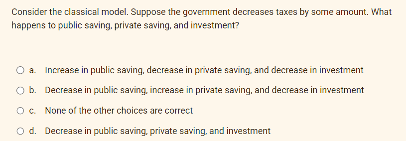 Consider the classical model. Suppose the government decreases taxes by some amount. What
happens to public saving, private saving, and investment?
Increase in public saving, decrease in private saving, and decrease in investment
O b. Decrease in public saving, increase in private saving, and decrease in investment
O c. None of the other choices are correct
O d. Decrease in public saving, private saving, and investment