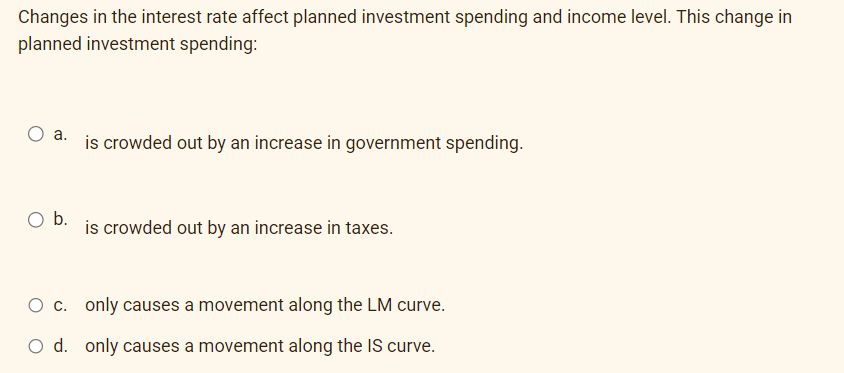 Changes in the interest rate affect planned investment spending and income level. This change in
planned investment spending:
O a.
O b.
is crowded out by an increase in government spending.
is crowded out by an increase in taxes.
O c. only causes a movement along the LM curve.
O d. only causes a movement along the IS curve.