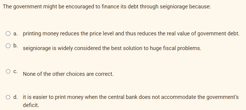 The government might be encouraged to finance its debt through seigniorage because:
a. printing money reduces the price level and thus reduces the real value of government debt.
O b. seigniorage is widely considered the best solution to huge fiscal problems.
O C. None of the other choices are correct.
O d. it is easier to print money when the central bank does not accommodate the government's
deficit.