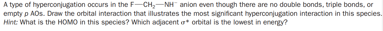 A type of hyperconjugation occurs in the F-CH2-NH¯ anion even though there are no double bonds, triple bonds, or
empty p AOs. Draw the orbital interaction that illustrates the most significant hyperconjugation interaction in this species.
Hint: What is the HOMO in this species? Which adjacent o* orbital is the lowest in energy?
