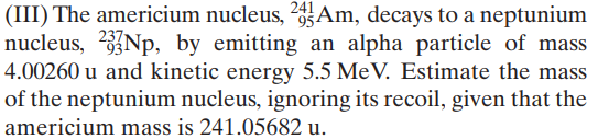 (III) The americium nucleus, ?5Am, decays to a neptunium
nucleus, 2Np, by emitting an alpha particle of mass
4.00260 u and kinetic energy 5.5 MeV. Estimate the mass
of the neptunium nucleus, ignoring its recoil, given that the
241
americium mass is 241.05682 u.
